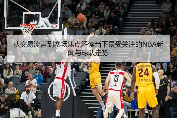 从交易流言到赛场焦点解读当下最受关注的NBA新闻与球队走势